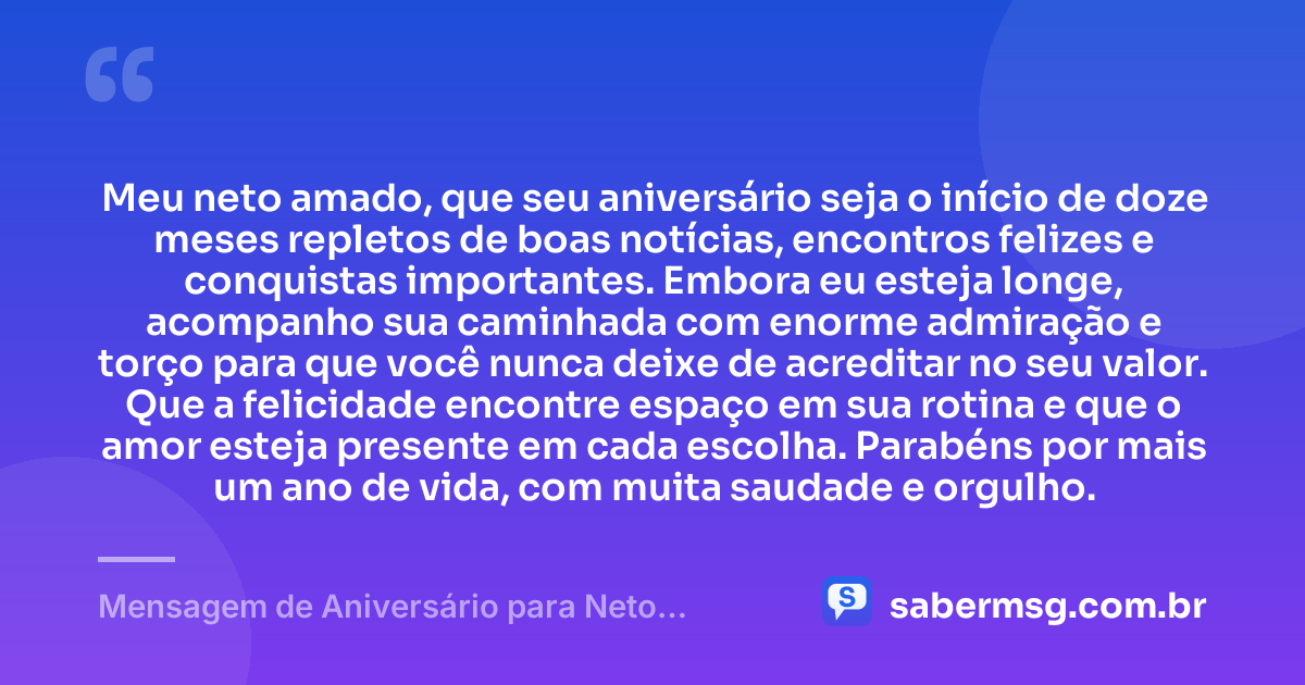 Meu neto amado, que seu aniversário seja o início de doze meses repletos de boas notícias, encontros felizes e conquistas importantes. Embora eu esteja longe, acompanho sua caminhada com enorme admiração e torço para que você nunca deixe de acreditar no seu valor. Que a felicidade encontre espaço em sua rotina e que o amor esteja presente em cada escolha. Parabéns por mais um ano de vida, com muita saudade e orgulho. — Mensagem de Aniversário para Neto Distante