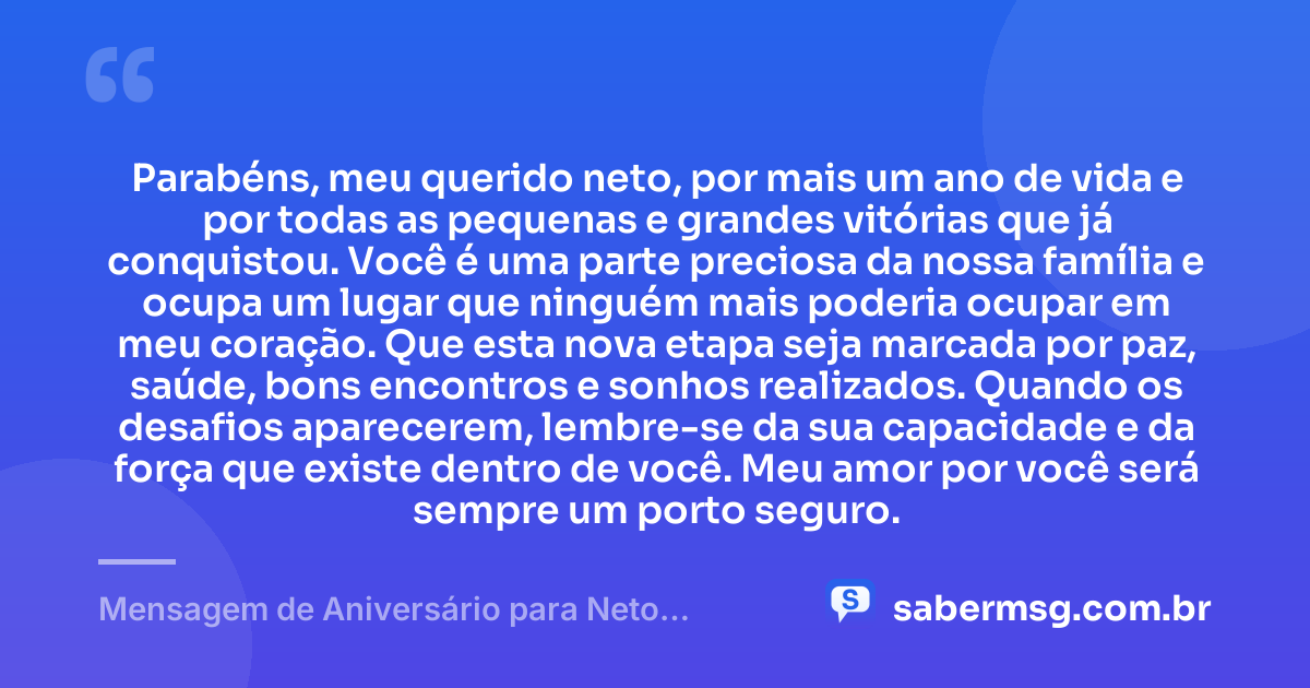 Parabéns, meu querido neto, por mais um ano de vida e por todas as pequenas e grandes vitórias que já conquistou. Você é uma parte preciosa da nossa família e ocupa um lugar que ninguém mais poderia ocupar em meu coração. Que esta nova etapa seja marcada por paz, saúde, bons encontros e sonhos realizados. Quando os desafios aparecerem, lembre-se da sua capacidade e da força que existe dentro de você. Meu amor por você será sempre um porto seguro. — Mensagem de Aniversário para Neto Emocionante