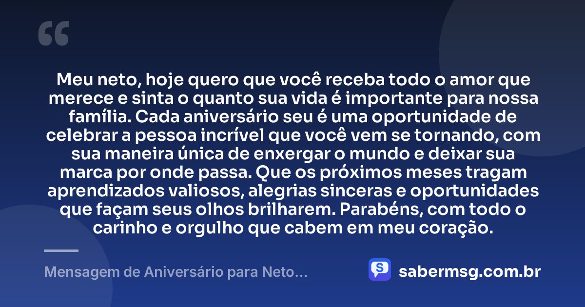 Meu neto, hoje quero que você receba todo o amor que merece e sinta o quanto sua vida é importante para nossa família. Cada aniversário seu é uma oportunidade de celebrar a pessoa incrível que você vem se tornando, com sua maneira única de enxergar o mundo e deixar sua marca por onde passa. Que os próximos meses tragam aprendizados valiosos, alegrias sinceras e oportunidades que façam seus olhos brilharem. Parabéns, com todo o carinho e orgulho que cabem em meu coração. — Mensagem de Aniversário para Neto Emocionante
