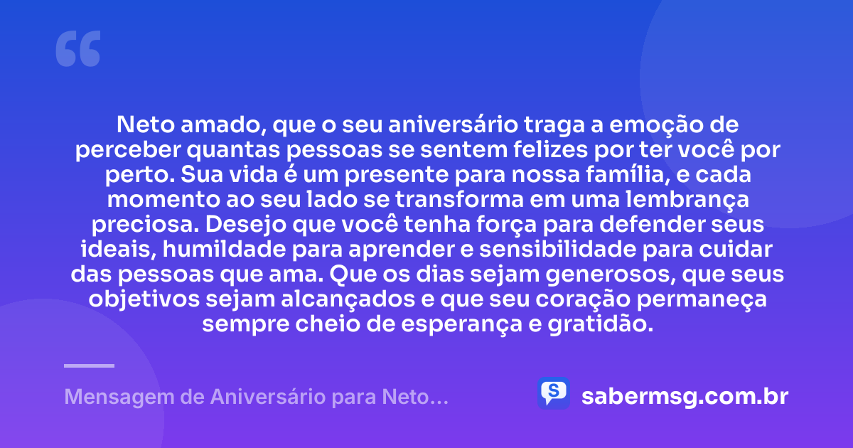 Neto amado, que o seu aniversário traga a emoção de perceber quantas pessoas se sentem felizes por ter você por perto. Sua vida é um presente para nossa família, e cada momento ao seu lado se transforma em uma lembrança preciosa. Desejo que você tenha força para defender seus ideais, humildade para aprender e sensibilidade para cuidar das pessoas que ama. Que os dias sejam generosos, que seus objetivos sejam alcançados e que seu coração permaneça sempre cheio de esperança e gratidão. — Mensagem de Aniversário para Neto Emocionante