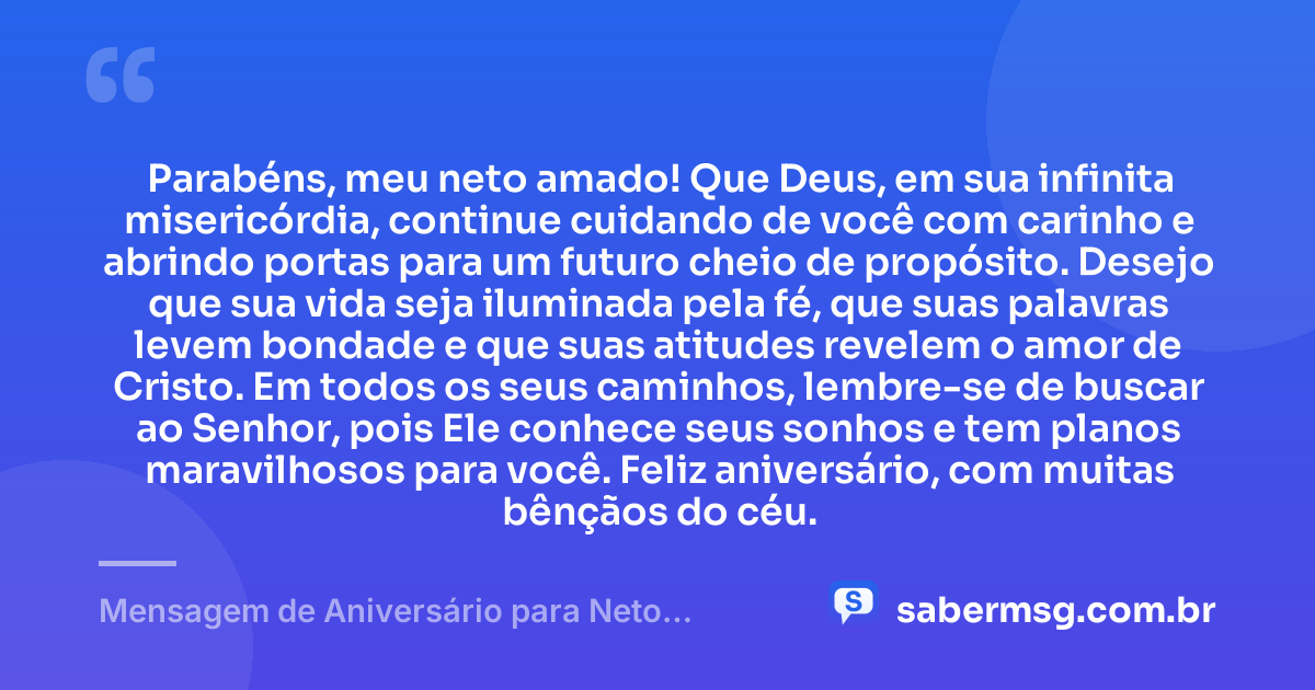 Parabéns, meu neto amado! Que Deus, em sua infinita misericórdia, continue cuidando de você com carinho e abrindo portas para um futuro cheio de propósito. Desejo que sua vida seja iluminada pela fé, que suas palavras levem bondade e que suas atitudes revelem o amor de Cristo. Em todos os seus caminhos, lembre-se de buscar ao Senhor, pois Ele conhece seus sonhos e tem planos maravilhosos para você. Feliz aniversário, com muitas bênçãos do céu. — Mensagem de Aniversário para Neto Evangélica