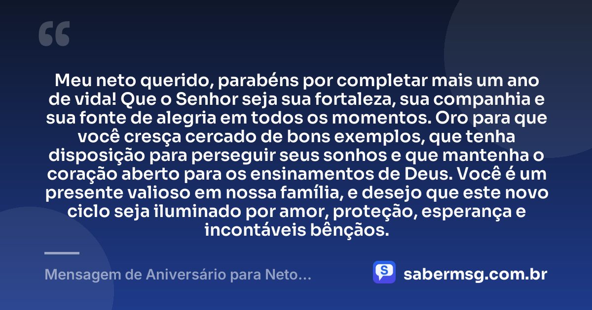 Meu neto querido, parabéns por completar mais um ano de vida! Que o Senhor seja sua fortaleza, sua companhia e sua fonte de alegria em todos os momentos. Oro para que você cresça cercado de bons exemplos, que tenha disposição para perseguir seus sonhos e que mantenha o coração aberto para os ensinamentos de Deus. Você é um presente valioso em nossa família, e desejo que este novo ciclo seja iluminado por amor, proteção, esperança e incontáveis bênçãos. — Mensagem de Aniversário para Neto Evangélica