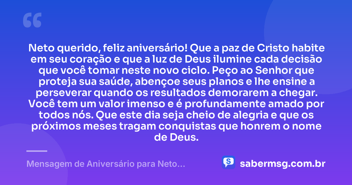Neto querido, feliz aniversário! Que a paz de Cristo habite em seu coração e que a luz de Deus ilumine cada decisão que você tomar neste novo ciclo. Peço ao Senhor que proteja sua saúde, abençoe seus planos e lhe ensine a perseverar quando os resultados demorarem a chegar. Você tem um valor imenso e é profundamente amado por todos nós. Que este dia seja cheio de alegria e que os próximos meses tragam conquistas que honrem o nome de Deus. — Mensagem de Aniversário para Neto Evangélica