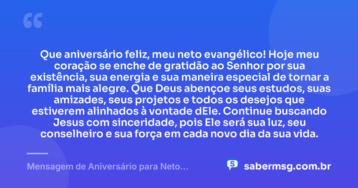 Que aniversário feliz, meu neto evangélico! Hoje meu coração se enche de gratidão ao Senhor por sua existência, sua energia e sua maneira especial de tornar a família mais alegre. Que Deus abençoe seus estudos, suas amizades, seus projetos e todos os desejos que estiverem alinhados à vontade dEle. Continue buscando Jesus com sinceridade, pois Ele será sua luz, seu conselheiro e sua força em cada novo dia da sua vida. — Mensagem de Aniversário para Neto Evangélico