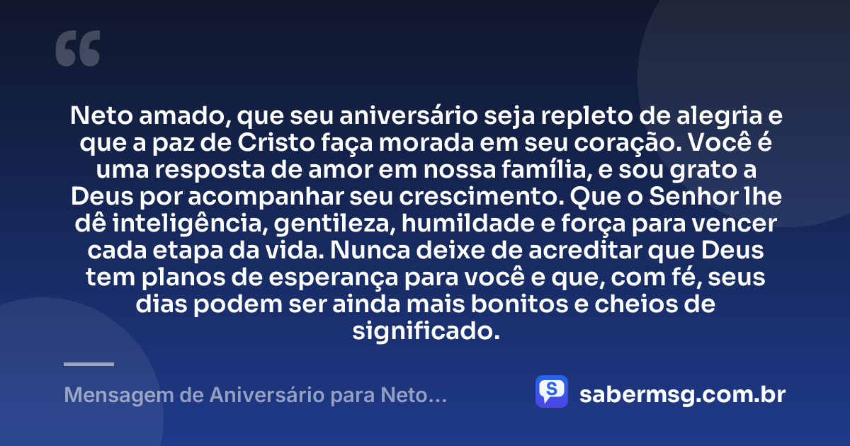 Neto amado, que seu aniversário seja repleto de alegria e que a paz de Cristo faça morada em seu coração. Você é uma resposta de amor em nossa família, e sou grato a Deus por acompanhar seu crescimento. Que o Senhor lhe dê inteligência, gentileza, humildade e força para vencer cada etapa da vida. Nunca deixe de acreditar que Deus tem planos de esperança para você e que, com fé, seus dias podem ser ainda mais bonitos e cheios de significado. — Mensagem de Aniversário para Neto Evangélico