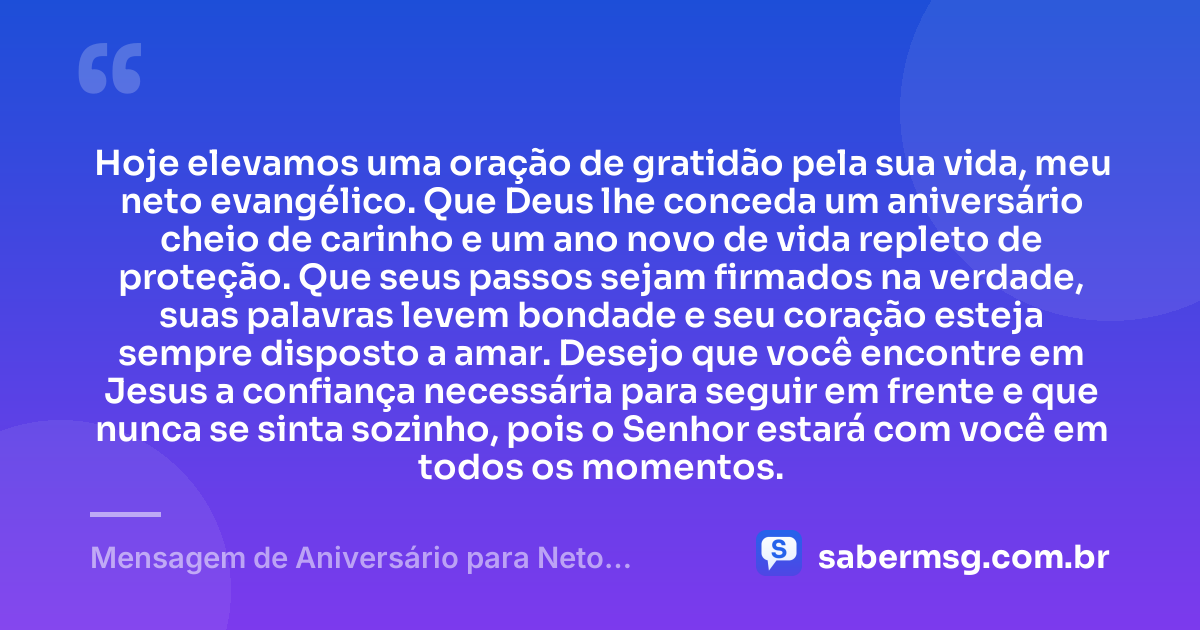 Hoje elevamos uma oração de gratidão pela sua vida, meu neto evangélico. Que Deus lhe conceda um aniversário cheio de carinho e um ano novo de vida repleto de proteção. Que seus passos sejam firmados na verdade, suas palavras levem bondade e seu coração esteja sempre disposto a amar. Desejo que você encontre em Jesus a confiança necessária para seguir em frente e que nunca se sinta sozinho, pois o Senhor estará com você em todos os momentos. — Mensagem de Aniversário para Neto Evangélico
