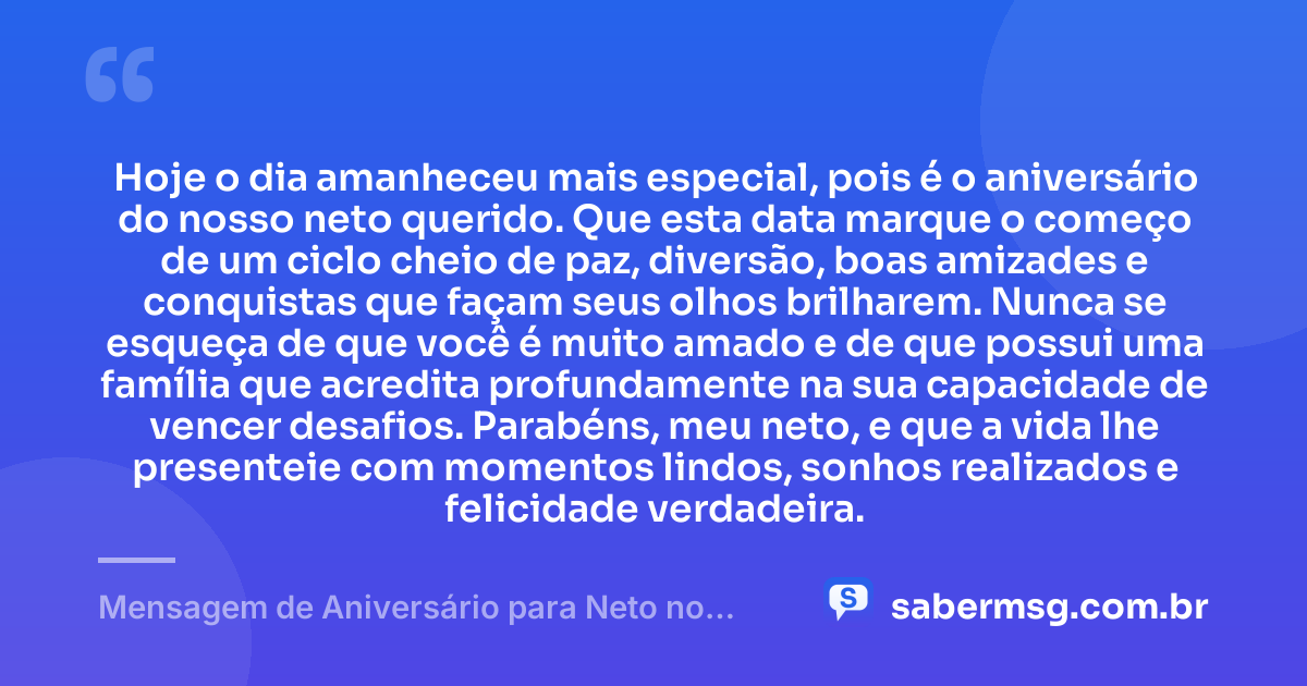 Hoje o dia amanheceu mais especial, pois é o aniversário do nosso neto querido. Que esta data marque o começo de um ciclo cheio de paz, diversão, boas amizades e conquistas que façam seus olhos brilharem. Nunca se esqueça de que você é muito amado e de que possui uma família que acredita profundamente na sua capacidade de vencer desafios. Parabéns, meu neto, e que a vida lhe presenteie com momentos lindos, sonhos realizados e felicidade verdadeira. — Mensagem de Aniversário para Neto no WhatsApp