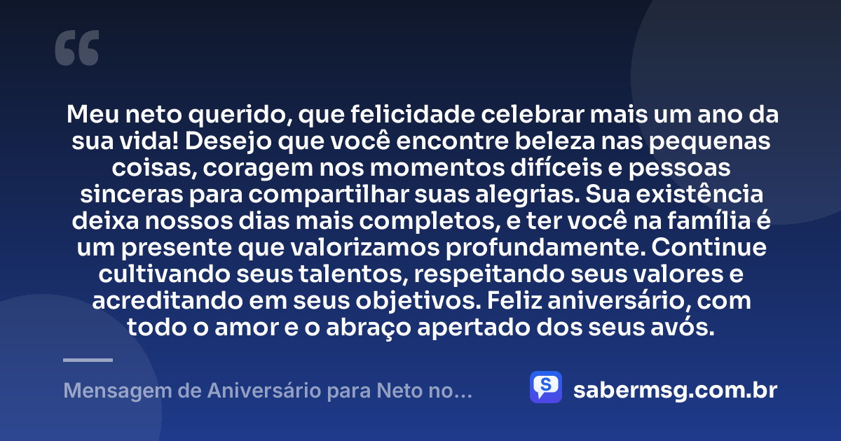 Meu neto querido, que felicidade celebrar mais um ano da sua vida! Desejo que você encontre beleza nas pequenas coisas, coragem nos momentos difíceis e pessoas sinceras para compartilhar suas alegrias. Sua existência deixa nossos dias mais completos, e ter você na família é um presente que valorizamos profundamente. Continue cultivando seus talentos, respeitando seus valores e acreditando em seus objetivos. Feliz aniversário, com todo o amor e o abraço apertado dos seus avós. — Mensagem de Aniversário para Neto no WhatsApp