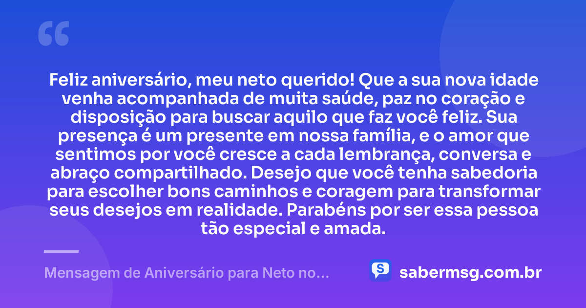 Feliz aniversário, meu neto querido! Que a sua nova idade venha acompanhada de muita saúde, paz no coração e disposição para buscar aquilo que faz você feliz. Sua presença é um presente em nossa família, e o amor que sentimos por você cresce a cada lembrança, conversa e abraço compartilhado. Desejo que você tenha sabedoria para escolher bons caminhos e coragem para transformar seus desejos em realidade. Parabéns por ser essa pessoa tão especial e amada. — Mensagem de Aniversário para Neto no WhatsApp