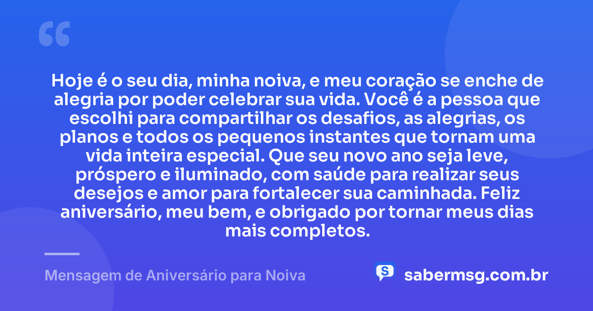 Hoje é o seu dia, minha noiva, e meu coração se enche de alegria por poder celebrar sua vida. Você é a pessoa que escolhi para compartilhar os desafios, as alegrias, os planos e todos os pequenos instantes que tornam uma vida inteira especial. Que seu novo ano seja leve, próspero e iluminado, com saúde para realizar seus desejos e amor para fortalecer sua caminhada. Feliz aniversário, meu bem, e obrigado por tornar meus dias mais completos. — Mensagem de Aniversário para Noiva