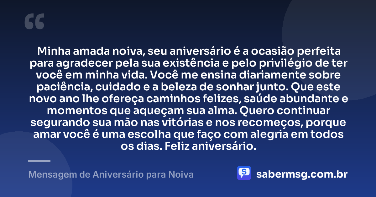 Minha amada noiva, seu aniversário é a ocasião perfeita para agradecer pela sua existência e pelo privilégio de ter você em minha vida. Você me ensina diariamente sobre paciência, cuidado e a beleza de sonhar junto. Que este novo ano lhe ofereça caminhos felizes, saúde abundante e momentos que aqueçam sua alma. Quero continuar segurando sua mão nas vitórias e nos recomeços, porque amar você é uma escolha que faço com alegria em todos os dias. Feliz aniversário. — Mensagem de Aniversário para Noiva