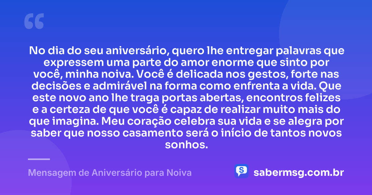 No dia do seu aniversário, quero lhe entregar palavras que expressem uma parte do amor enorme que sinto por você, minha noiva. Você é delicada nos gestos, forte nas decisões e admirável na forma como enfrenta a vida. Que este novo ano lhe traga portas abertas, encontros felizes e a certeza de que você é capaz de realizar muito mais do que imagina. Meu coração celebra sua vida e se alegra por saber que nosso casamento será o início de tantos novos sonhos. — Mensagem de Aniversário para Noiva