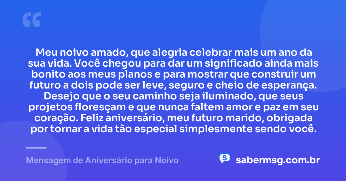 Meu noivo amado, que alegria celebrar mais um ano da sua vida. Você chegou para dar um significado ainda mais bonito aos meus planos e para mostrar que construir um futuro a dois pode ser leve, seguro e cheio de esperança. Desejo que o seu caminho seja iluminado, que seus projetos floresçam e que nunca faltem amor e paz em seu coração. Feliz aniversário, meu futuro marido, obrigada por tornar a vida tão especial simplesmente sendo você. — Mensagem de Aniversário para Noivo
