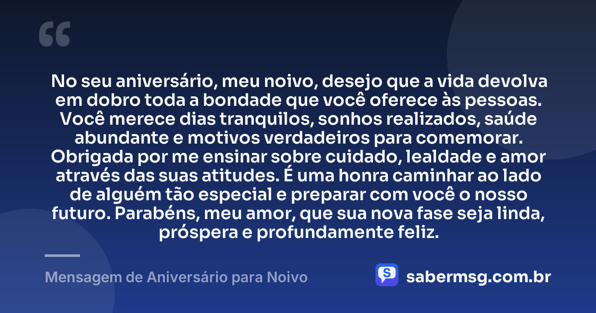 No seu aniversário, meu noivo, desejo que a vida devolva em dobro toda a bondade que você oferece às pessoas. Você merece dias tranquilos, sonhos realizados, saúde abundante e motivos verdadeiros para comemorar. Obrigada por me ensinar sobre cuidado, lealdade e amor através das suas atitudes. É uma honra caminhar ao lado de alguém tão especial e preparar com você o nosso futuro. Parabéns, meu amor, que sua nova fase seja linda, próspera e profundamente feliz. — Mensagem de Aniversário para Noivo