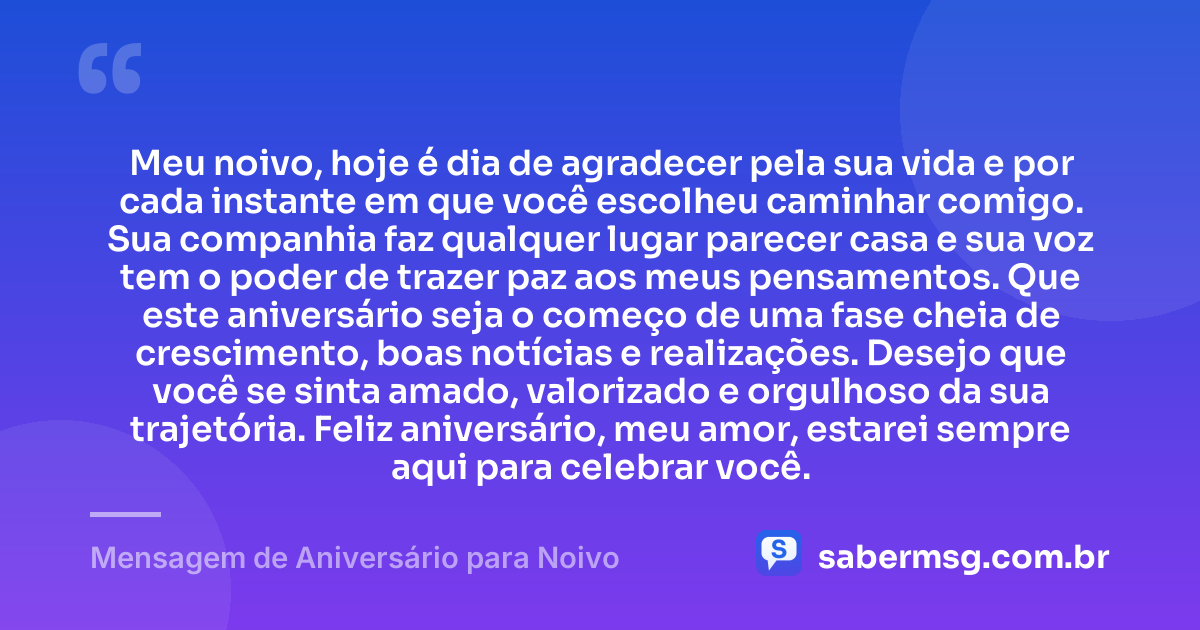 Meu noivo, hoje é dia de agradecer pela sua vida e por cada instante em que você escolheu caminhar comigo. Sua companhia faz qualquer lugar parecer casa e sua voz tem o poder de trazer paz aos meus pensamentos. Que este aniversário seja o começo de uma fase cheia de crescimento, boas notícias e realizações. Desejo que você se sinta amado, valorizado e orgulhoso da sua trajetória. Feliz aniversário, meu amor, estarei sempre aqui para celebrar você. — Mensagem de Aniversário para Noivo