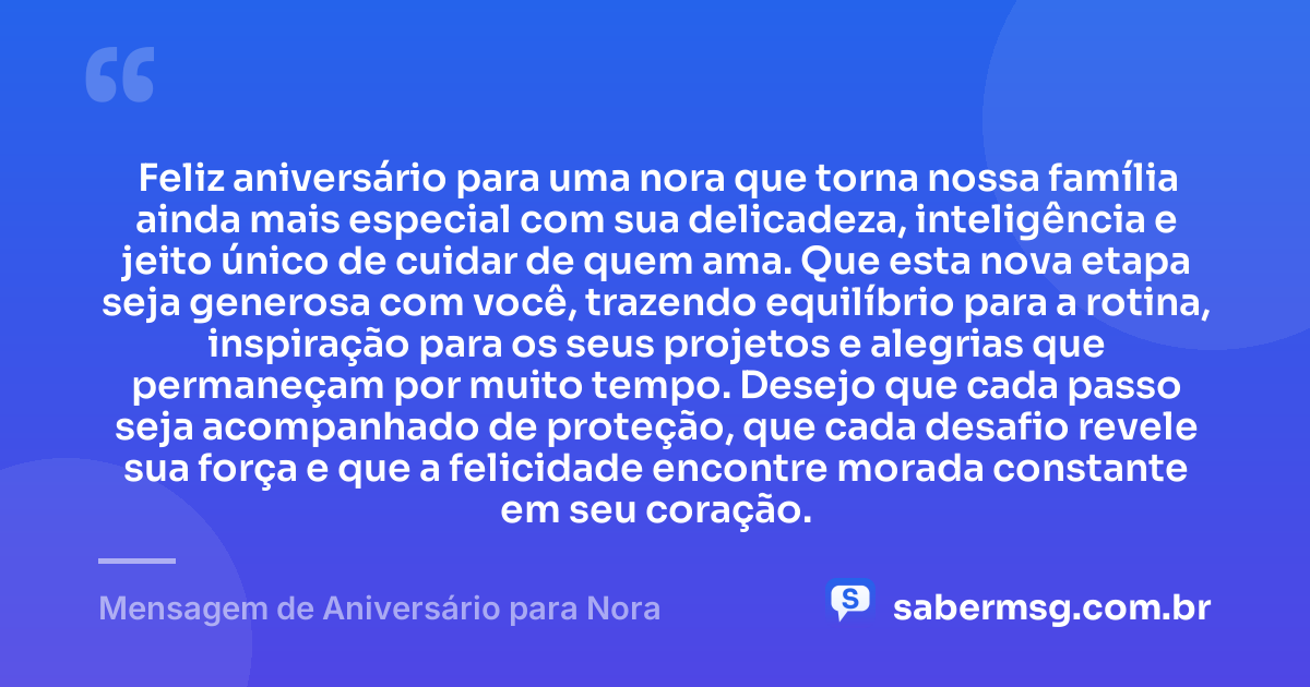 Feliz aniversário para uma nora que torna nossa família ainda mais especial com sua delicadeza, inteligência e jeito único de cuidar de quem ama. Que esta nova etapa seja generosa com você, trazendo equilíbrio para a rotina, inspiração para os seus projetos e alegrias que permaneçam por muito tempo. Desejo que cada passo seja acompanhado de proteção, que cada desafio revele sua força e que a felicidade encontre morada constante em seu coração. — Mensagem de Aniversário para Nora