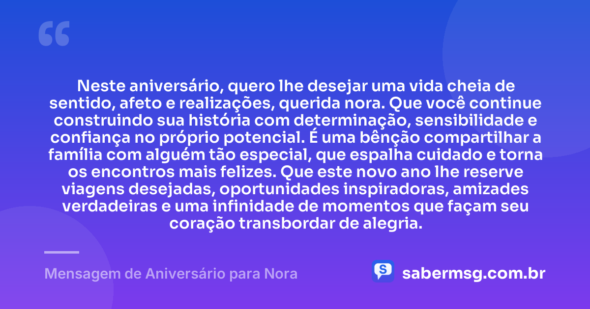Neste aniversário, quero lhe desejar uma vida cheia de sentido, afeto e realizações, querida nora. Que você continue construindo sua história com determinação, sensibilidade e confiança no próprio potencial. É uma bênção compartilhar a família com alguém tão especial, que espalha cuidado e torna os encontros mais felizes. Que este novo ano lhe reserve viagens desejadas, oportunidades inspiradoras, amizades verdadeiras e uma infinidade de momentos que façam seu coração transbordar de alegria. — Mensagem de Aniversário para Nora