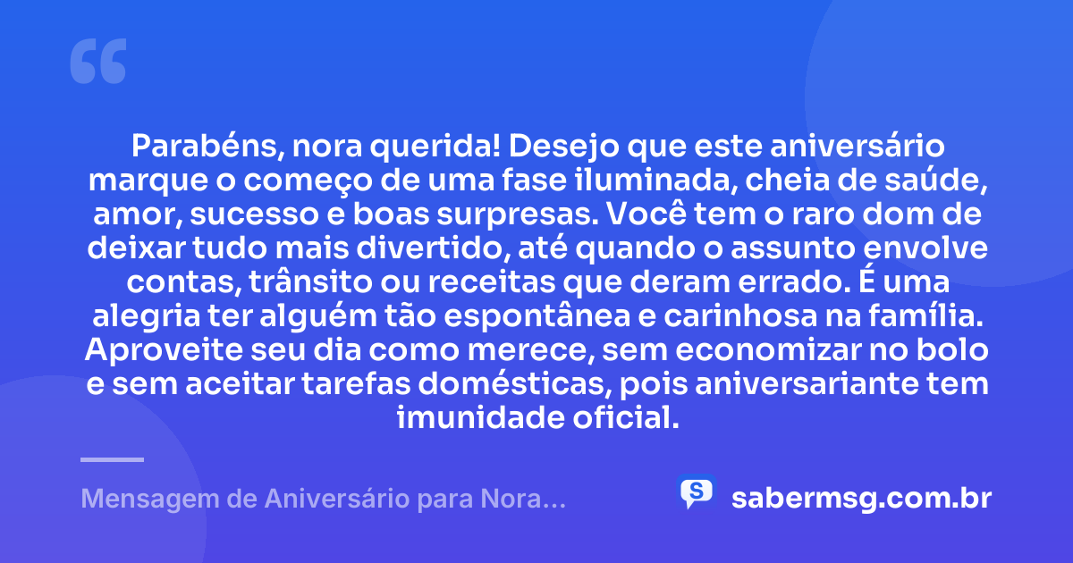Parabéns, nora querida! Desejo que este aniversário marque o começo de uma fase iluminada, cheia de saúde, amor, sucesso e boas surpresas. Você tem o raro dom de deixar tudo mais divertido, até quando o assunto envolve contas, trânsito ou receitas que deram errado. É uma alegria ter alguém tão espontânea e carinhosa na família. Aproveite seu dia como merece, sem economizar no bolo e sem aceitar tarefas domésticas, pois aniversariante tem imunidade oficial. — Mensagem de Aniversário para Nora Engraçada
