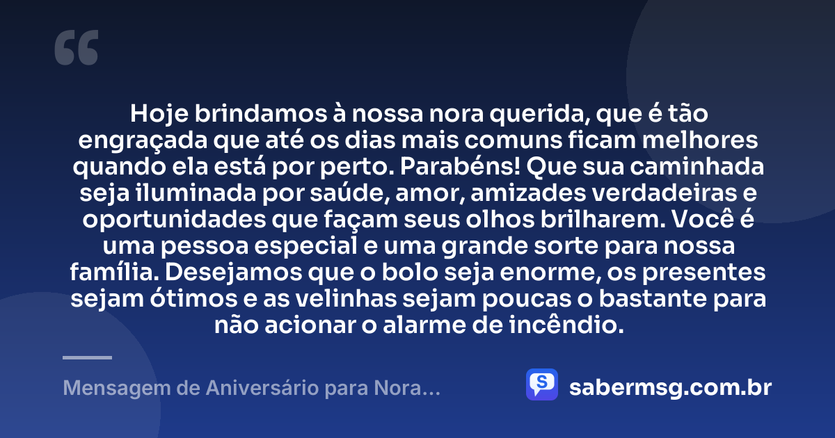 Hoje brindamos à nossa nora querida, que é tão engraçada que até os dias mais comuns ficam melhores quando ela está por perto. Parabéns! Que sua caminhada seja iluminada por saúde, amor, amizades verdadeiras e oportunidades que façam seus olhos brilharem. Você é uma pessoa especial e uma grande sorte para nossa família. Desejamos que o bolo seja enorme, os presentes sejam ótimos e as velinhas sejam poucas o bastante para não acionar o alarme de incêndio. — Mensagem de Aniversário para Nora Engraçada