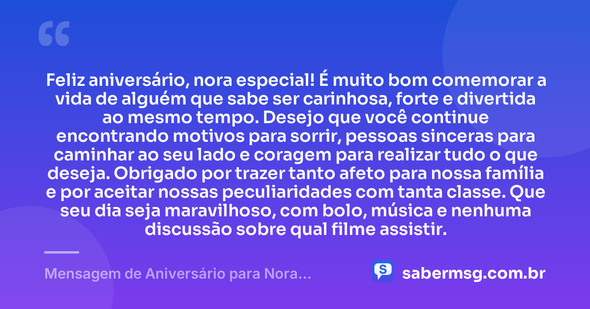 Feliz aniversário, nora especial! É muito bom comemorar a vida de alguém que sabe ser carinhosa, forte e divertida ao mesmo tempo. Desejo que você continue encontrando motivos para sorrir, pessoas sinceras para caminhar ao seu lado e coragem para realizar tudo o que deseja. Obrigado por trazer tanto afeto para nossa família e por aceitar nossas peculiaridades com tanta classe. Que seu dia seja maravilhoso, com bolo, música e nenhuma discussão sobre qual filme assistir. — Mensagem de Aniversário para Nora Engraçada