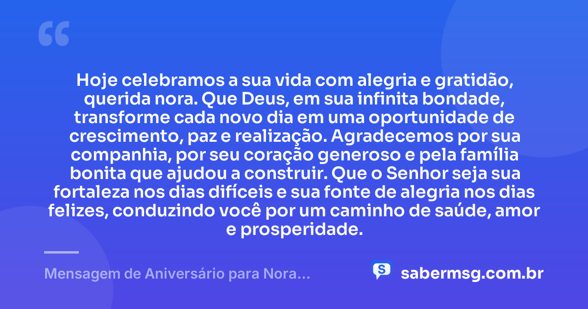 Hoje celebramos a sua vida com alegria e gratidão, querida nora. Que Deus, em sua infinita bondade, transforme cada novo dia em uma oportunidade de crescimento, paz e realização. Agradecemos por sua companhia, por seu coração generoso e pela família bonita que ajudou a construir. Que o Senhor seja sua fortaleza nos dias difíceis e sua fonte de alegria nos dias felizes, conduzindo você por um caminho de saúde, amor e prosperidade. — Mensagem de Aniversário para Nora Evangélica