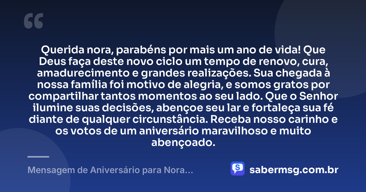 Querida nora, parabéns por mais um ano de vida! Que Deus faça deste novo ciclo um tempo de renovo, cura, amadurecimento e grandes realizações. Sua chegada à nossa família foi motivo de alegria, e somos gratos por compartilhar tantos momentos ao seu lado. Que o Senhor ilumine suas decisões, abençoe seu lar e fortaleça sua fé diante de qualquer circunstância. Receba nosso carinho e os votos de um aniversário maravilhoso e muito abençoado. — Mensagem de Aniversário para Nora Evangélica