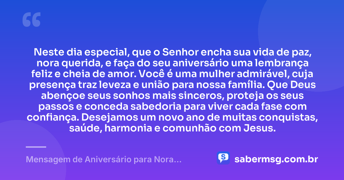 Neste dia especial, que o Senhor encha sua vida de paz, nora querida, e faça do seu aniversário uma lembrança feliz e cheia de amor. Você é uma mulher admirável, cuja presença traz leveza e união para nossa família. Que Deus abençoe seus sonhos mais sinceros, proteja os seus passos e conceda sabedoria para viver cada fase com confiança. Desejamos um novo ano de muitas conquistas, saúde, harmonia e comunhão com Jesus. — Mensagem de Aniversário para Nora Evangélica