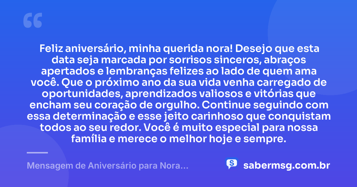 Feliz aniversário, minha querida nora! Desejo que esta data seja marcada por sorrisos sinceros, abraços apertados e lembranças felizes ao lado de quem ama você. Que o próximo ano da sua vida venha carregado de oportunidades, aprendizados valiosos e vitórias que encham seu coração de orgulho. Continue seguindo com essa determinação e esse jeito carinhoso que conquistam todos ao seu redor. Você é muito especial para nossa família e merece o melhor hoje e sempre. — Mensagem de Aniversário para Nora WhatsApp