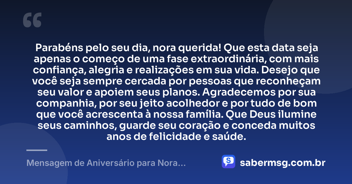 Parabéns pelo seu dia, nora querida! Que esta data seja apenas o começo de uma fase extraordinária, com mais confiança, alegria e realizações em sua vida. Desejo que você seja sempre cercada por pessoas que reconheçam seu valor e apoiem seus planos. Agradecemos por sua companhia, por seu jeito acolhedor e por tudo de bom que você acrescenta à nossa família. Que Deus ilumine seus caminhos, guarde seu coração e conceda muitos anos de felicidade e saúde. — Mensagem de Aniversário para Nora WhatsApp