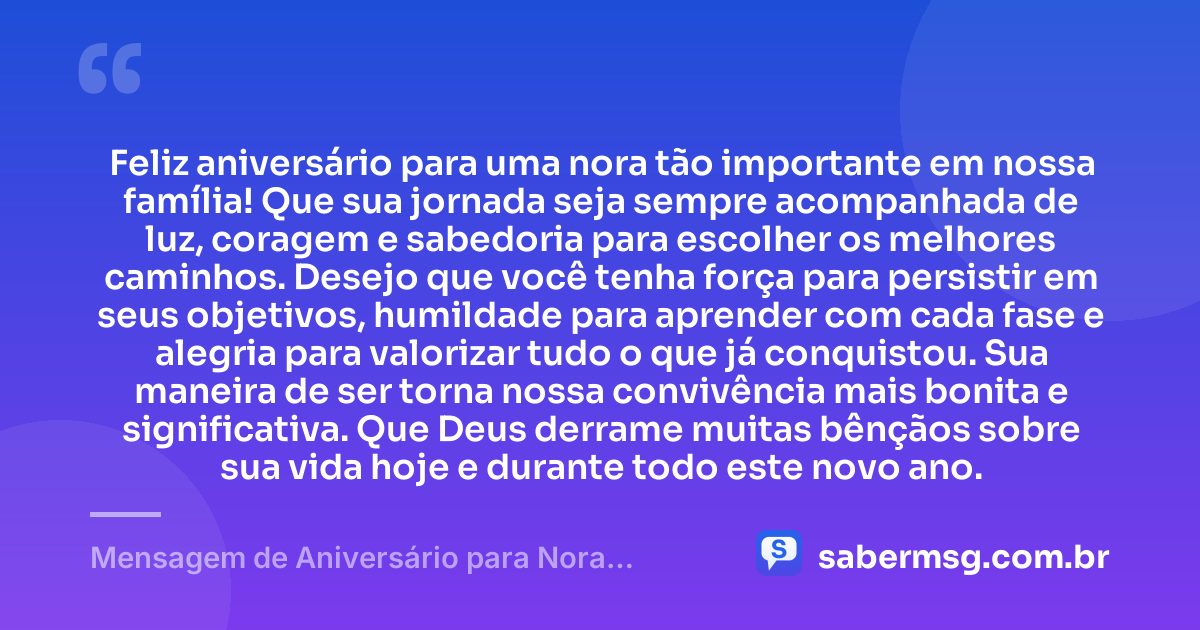 Feliz aniversário para uma nora tão importante em nossa família! Que sua jornada seja sempre acompanhada de luz, coragem e sabedoria para escolher os melhores caminhos. Desejo que você tenha força para persistir em seus objetivos, humildade para aprender com cada fase e alegria para valorizar tudo o que já conquistou. Sua maneira de ser torna nossa convivência mais bonita e significativa. Que Deus derrame muitas bênçãos sobre sua vida hoje e durante todo este novo ano. — Mensagem de Aniversário para Nora WhatsApp