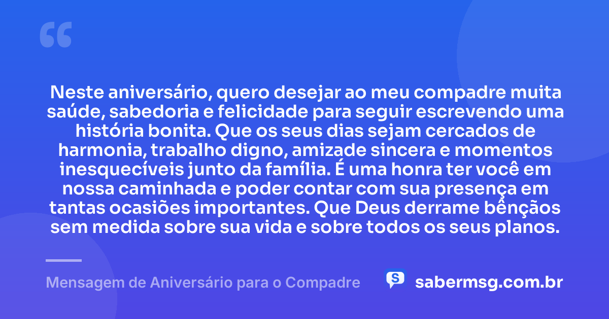 Neste aniversário, quero desejar ao meu compadre muita saúde, sabedoria e felicidade para seguir escrevendo uma história bonita. Que os seus dias sejam cercados de harmonia, trabalho digno, amizade sincera e momentos inesquecíveis junto da família. É uma honra ter você em nossa caminhada e poder contar com sua presença em tantas ocasiões importantes. Que Deus derrame bênçãos sem medida sobre sua vida e sobre todos os seus planos. — Mensagem de Aniversário para o Compadre