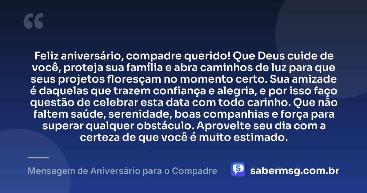 Feliz aniversário, compadre querido! Que Deus cuide de você, proteja sua família e abra caminhos de luz para que seus projetos floresçam no momento certo. Sua amizade é daquelas que trazem confiança e alegria, e por isso faço questão de celebrar esta data com todo carinho. Que não faltem saúde, serenidade, boas companhias e força para superar qualquer obstáculo. Aproveite seu dia com a certeza de que você é muito estimado. — Mensagem de Aniversário para o Compadre