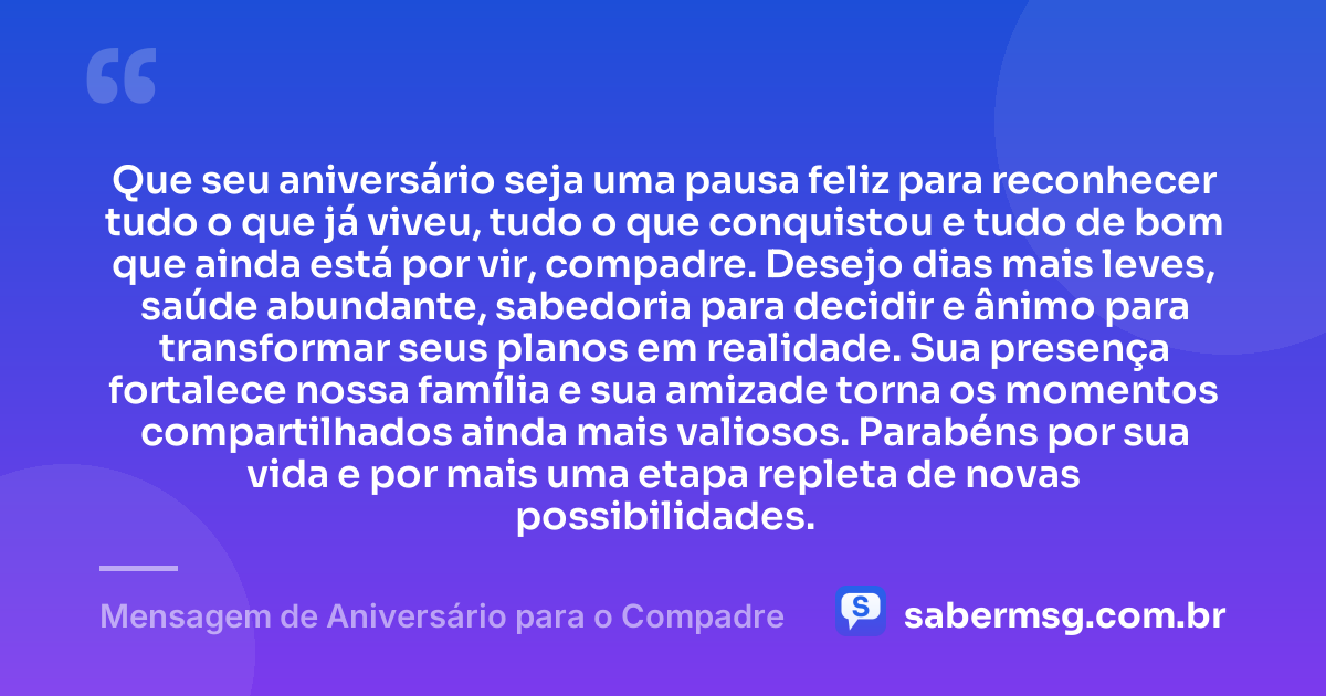 Que seu aniversário seja uma pausa feliz para reconhecer tudo o que já viveu, tudo o que conquistou e tudo de bom que ainda está por vir, compadre. Desejo dias mais leves, saúde abundante, sabedoria para decidir e ânimo para transformar seus planos em realidade. Sua presença fortalece nossa família e sua amizade torna os momentos compartilhados ainda mais valiosos. Parabéns por sua vida e por mais uma etapa repleta de novas possibilidades. — Mensagem de Aniversário para o Compadre