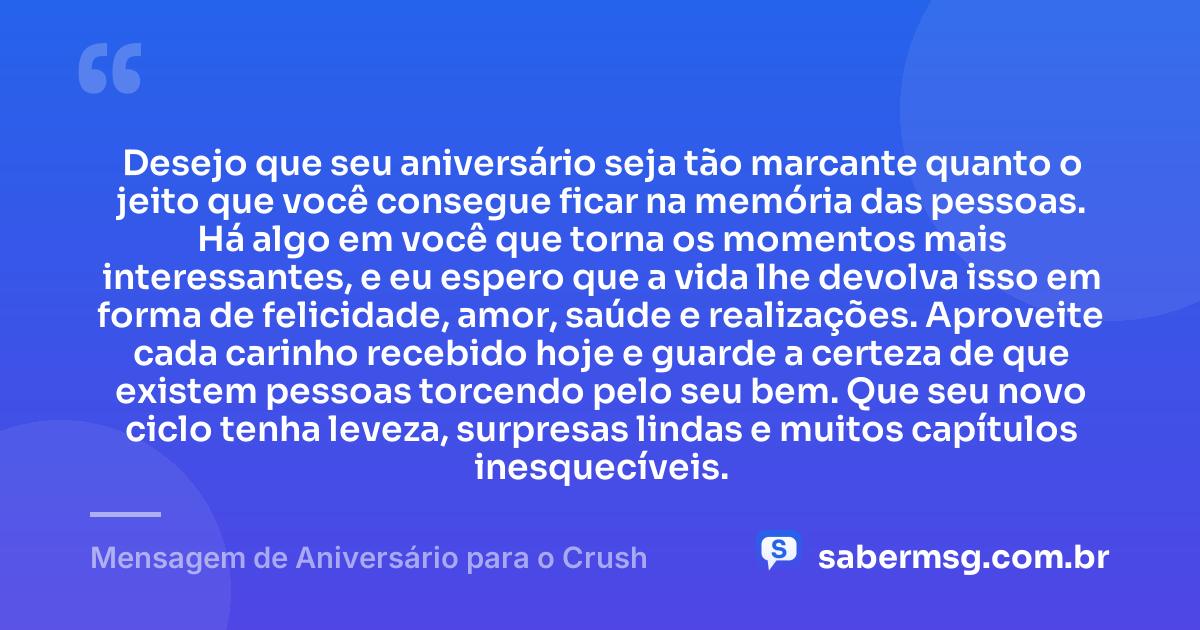 Desejo que seu aniversário seja tão marcante quanto o jeito que você consegue ficar na memória das pessoas. Há algo em você que torna os momentos mais interessantes, e eu espero que a vida lhe devolva isso em forma de felicidade, amor, saúde e realizações. Aproveite cada carinho recebido hoje e guarde a certeza de que existem pessoas torcendo pelo seu bem. Que seu novo ciclo tenha leveza, surpresas lindas e muitos capítulos inesquecíveis. — Mensagem de Aniversário para o Crush
