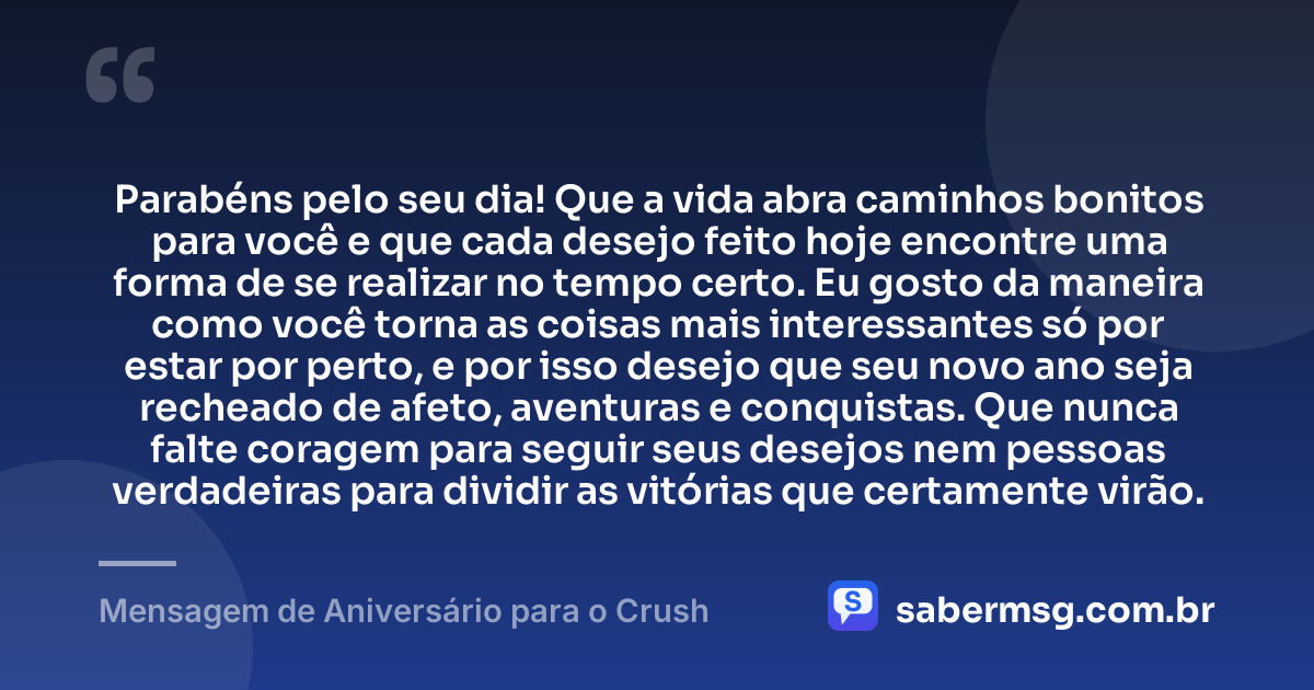Parabéns pelo seu dia! Que a vida abra caminhos bonitos para você e que cada desejo feito hoje encontre uma forma de se realizar no tempo certo. Eu gosto da maneira como você torna as coisas mais interessantes só por estar por perto, e por isso desejo que seu novo ano seja recheado de afeto, aventuras e conquistas. Que nunca falte coragem para seguir seus desejos nem pessoas verdadeiras para dividir as vitórias que certamente virão. — Mensagem de Aniversário para o Crush