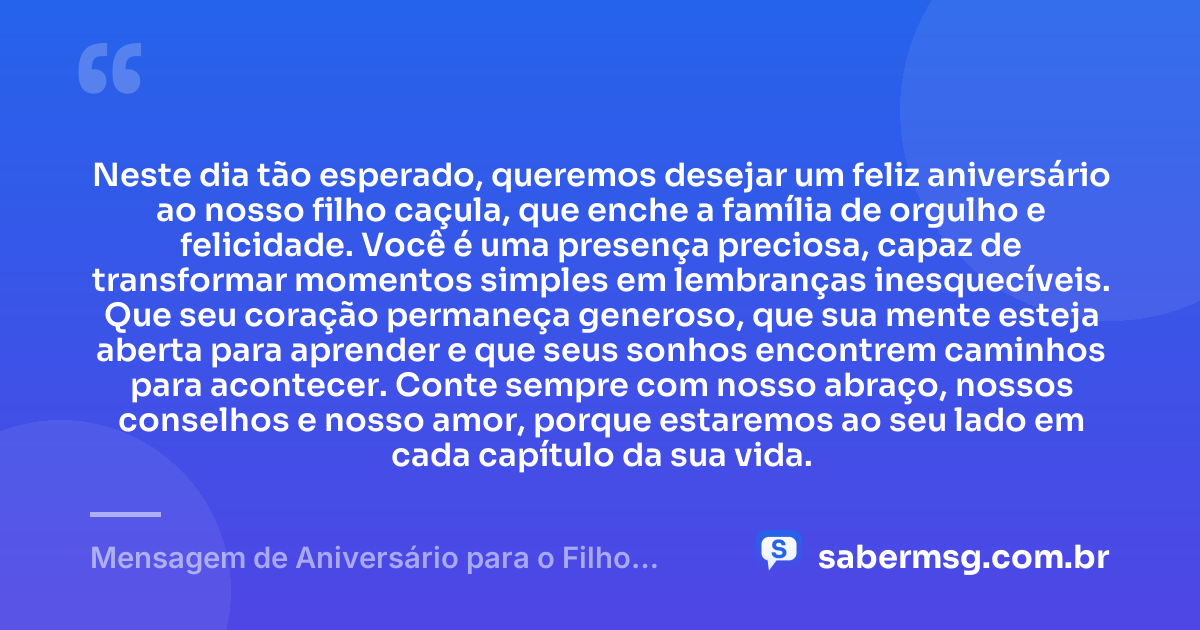 Neste dia tão esperado, queremos desejar um feliz aniversário ao nosso filho caçula, que enche a família de orgulho e felicidade. Você é uma presença preciosa, capaz de transformar momentos simples em lembranças inesquecíveis. Que seu coração permaneça generoso, que sua mente esteja aberta para aprender e que seus sonhos encontrem caminhos para acontecer. Conte sempre com nosso abraço, nossos conselhos e nosso amor, porque estaremos ao seu lado em cada capítulo da sua vida. — Mensagem de Aniversário para o Filho Caçula