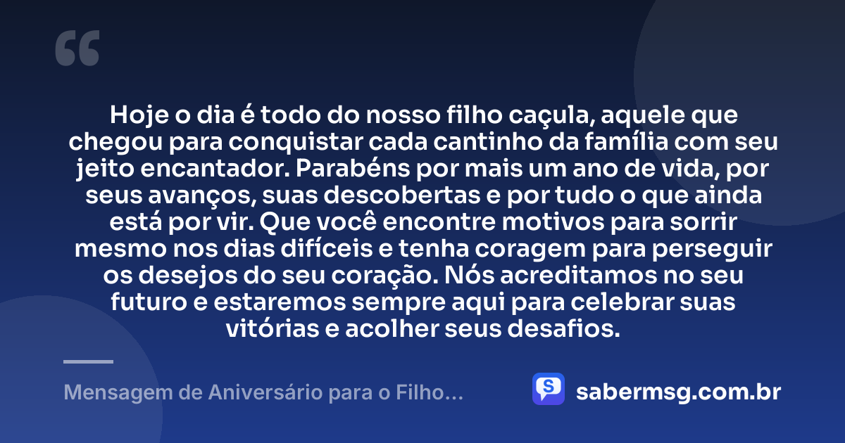 Hoje o dia é todo do nosso filho caçula, aquele que chegou para conquistar cada cantinho da família com seu jeito encantador. Parabéns por mais um ano de vida, por seus avanços, suas descobertas e por tudo o que ainda está por vir. Que você encontre motivos para sorrir mesmo nos dias difíceis e tenha coragem para perseguir os desejos do seu coração. Nós acreditamos no seu futuro e estaremos sempre aqui para celebrar suas vitórias e acolher seus desafios. — Mensagem de Aniversário para o Filho Caçula