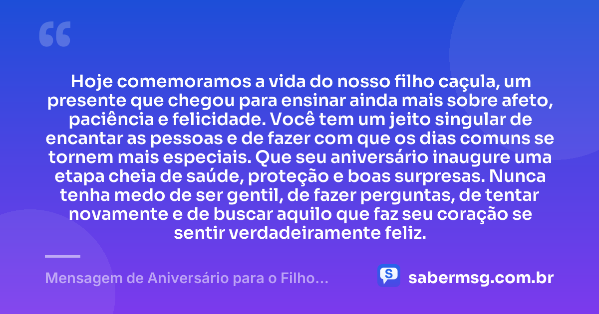 Hoje comemoramos a vida do nosso filho caçula, um presente que chegou para ensinar ainda mais sobre afeto, paciência e felicidade. Você tem um jeito singular de encantar as pessoas e de fazer com que os dias comuns se tornem mais especiais. Que seu aniversário inaugure uma etapa cheia de saúde, proteção e boas surpresas. Nunca tenha medo de ser gentil, de fazer perguntas, de tentar novamente e de buscar aquilo que faz seu coração se sentir verdadeiramente feliz. — Mensagem de Aniversário para o Filho Caçula