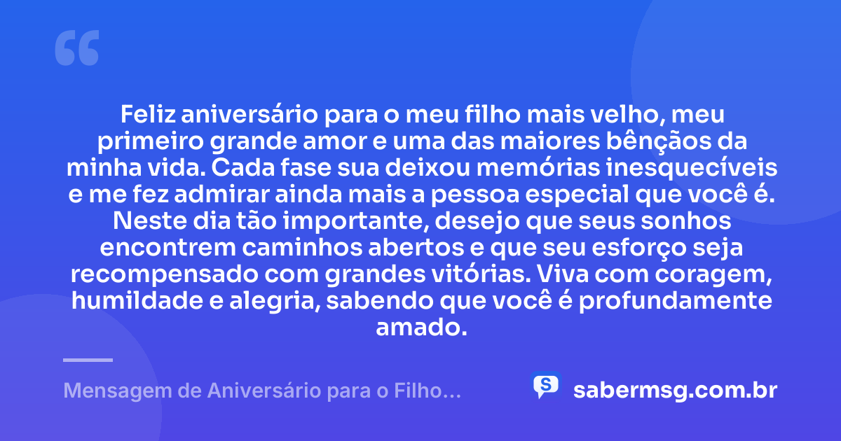 Feliz aniversário para o meu filho mais velho, meu primeiro grande amor e uma das maiores bênçãos da minha vida. Cada fase sua deixou memórias inesquecíveis e me fez admirar ainda mais a pessoa especial que você é. Neste dia tão importante, desejo que seus sonhos encontrem caminhos abertos e que seu esforço seja recompensado com grandes vitórias. Viva com coragem, humildade e alegria, sabendo que você é profundamente amado. — Mensagem de Aniversário para o Filho Mais Velho