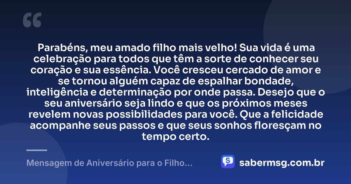 Parabéns, meu amado filho mais velho! Sua vida é uma celebração para todos que têm a sorte de conhecer seu coração e sua essência. Você cresceu cercado de amor e se tornou alguém capaz de espalhar bondade, inteligência e determinação por onde passa. Desejo que o seu aniversário seja lindo e que os próximos meses revelem novas possibilidades para você. Que a felicidade acompanhe seus passos e que seus sonhos floresçam no tempo certo. — Mensagem de Aniversário para o Filho Mais Velho