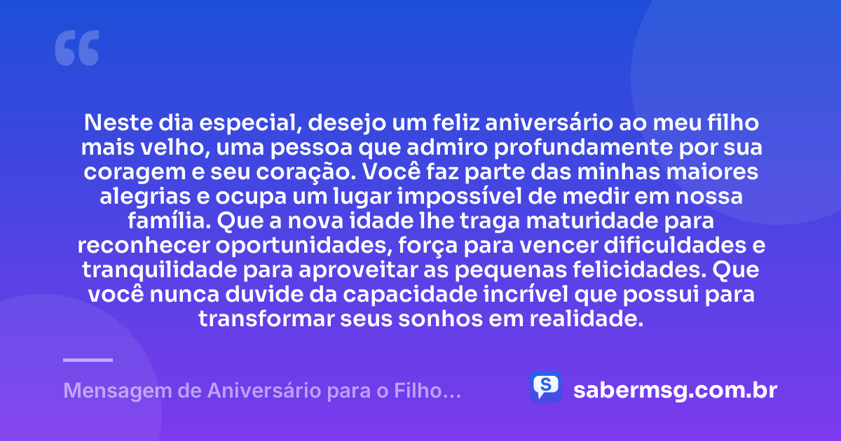 Neste dia especial, desejo um feliz aniversário ao meu filho mais velho, uma pessoa que admiro profundamente por sua coragem e seu coração. Você faz parte das minhas maiores alegrias e ocupa um lugar impossível de medir em nossa família. Que a nova idade lhe traga maturidade para reconhecer oportunidades, força para vencer dificuldades e tranquilidade para aproveitar as pequenas felicidades. Que você nunca duvide da capacidade incrível que possui para transformar seus sonhos em realidade. — Mensagem de Aniversário para o Filho Mais Velho