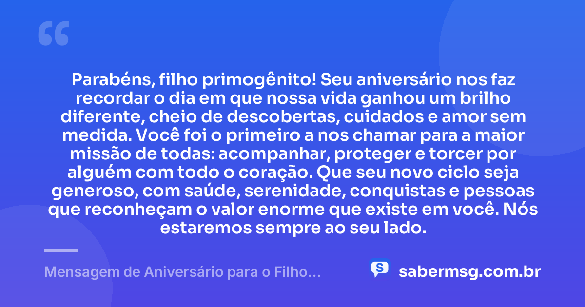 Parabéns, filho primogênito! Seu aniversário nos faz recordar o dia em que nossa vida ganhou um brilho diferente, cheio de descobertas, cuidados e amor sem medida. Você foi o primeiro a nos chamar para a maior missão de todas: acompanhar, proteger e torcer por alguém com todo o coração. Que seu novo ciclo seja generoso, com saúde, serenidade, conquistas e pessoas que reconheçam o valor enorme que existe em você. Nós estaremos sempre ao seu lado. — Mensagem de Aniversário para o Filho Primogênito