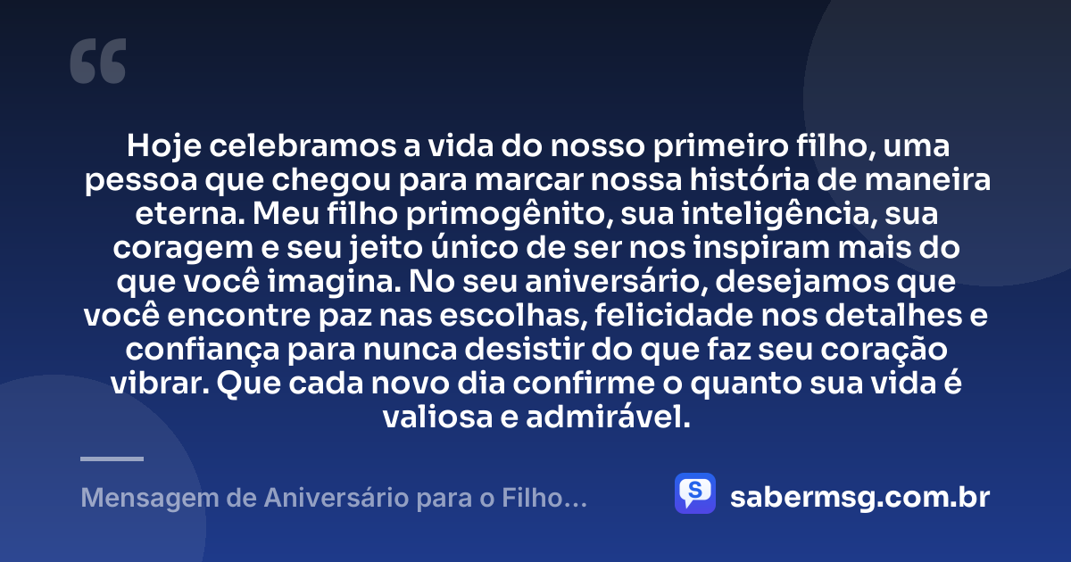 Hoje celebramos a vida do nosso primeiro filho, uma pessoa que chegou para marcar nossa história de maneira eterna. Meu filho primogênito, sua inteligência, sua coragem e seu jeito único de ser nos inspiram mais do que você imagina. No seu aniversário, desejamos que você encontre paz nas escolhas, felicidade nos detalhes e confiança para nunca desistir do que faz seu coração vibrar. Que cada novo dia confirme o quanto sua vida é valiosa e admirável. — Mensagem de Aniversário para o Filho Primogênito