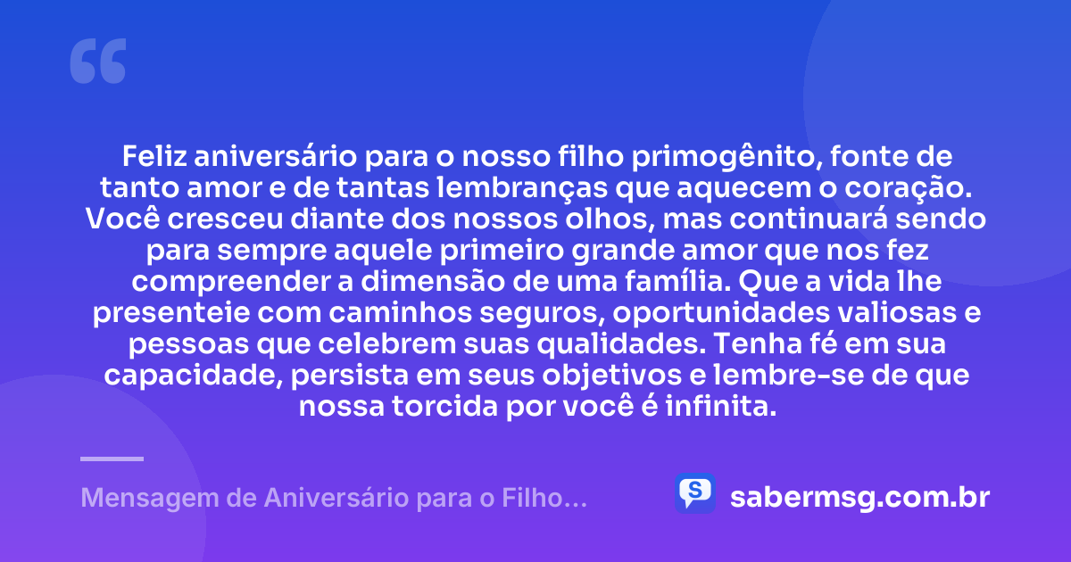 Feliz aniversário para o nosso filho primogênito, fonte de tanto amor e de tantas lembranças que aquecem o coração. Você cresceu diante dos nossos olhos, mas continuará sendo para sempre aquele primeiro grande amor que nos fez compreender a dimensão de uma família. Que a vida lhe presenteie com caminhos seguros, oportunidades valiosas e pessoas que celebrem suas qualidades. Tenha fé em sua capacidade, persista em seus objetivos e lembre-se de que nossa torcida por você é infinita. — Mensagem de Aniversário para o Filho Primogênito