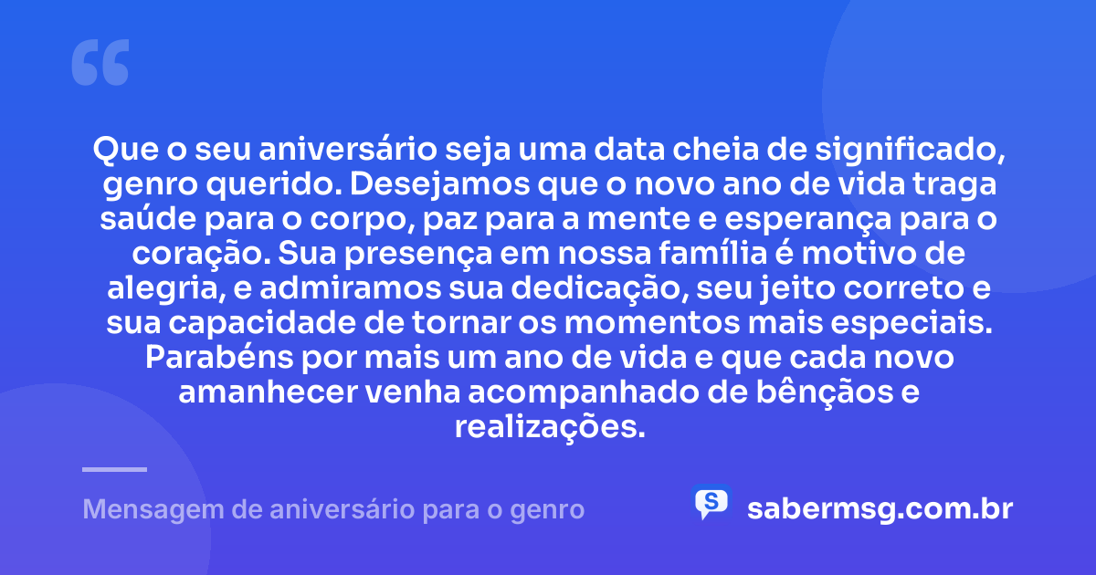Que o seu aniversário seja uma data cheia de significado, genro querido. Desejamos que o novo ano de vida traga saúde para o corpo, paz para a mente e esperança para o coração. Sua presença em nossa família é motivo de alegria, e admiramos sua dedicação, seu jeito correto e sua capacidade de tornar os momentos mais especiais. Parabéns por mais um ano de vida e que cada novo amanhecer venha acompanhado de bênçãos e realizações. — Mensagem de aniversário para o genro
