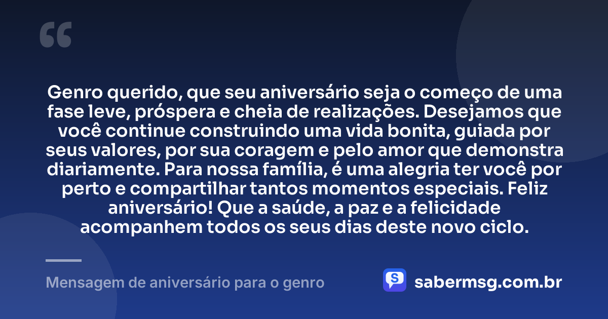 Genro querido, que seu aniversário seja o começo de uma fase leve, próspera e cheia de realizações. Desejamos que você continue construindo uma vida bonita, guiada por seus valores, por sua coragem e pelo amor que demonstra diariamente. Para nossa família, é uma alegria ter você por perto e compartilhar tantos momentos especiais. Feliz aniversário! Que a saúde, a paz e a felicidade acompanhem todos os seus dias deste novo ciclo. — Mensagem de aniversário para o genro