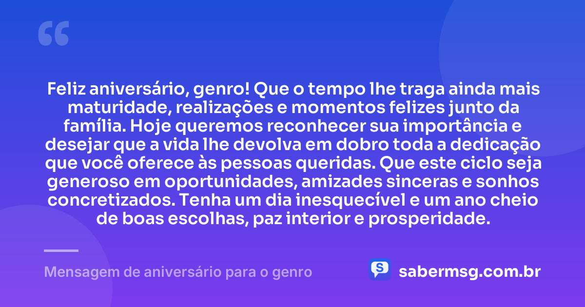 Feliz aniversário, genro! Que o tempo lhe traga ainda mais maturidade, realizações e momentos felizes junto da família. Hoje queremos reconhecer sua importância e desejar que a vida lhe devolva em dobro toda a dedicação que você oferece às pessoas queridas. Que este ciclo seja generoso em oportunidades, amizades sinceras e sonhos concretizados. Tenha um dia inesquecível e um ano cheio de boas escolhas, paz interior e prosperidade. — Mensagem de aniversário para o genro