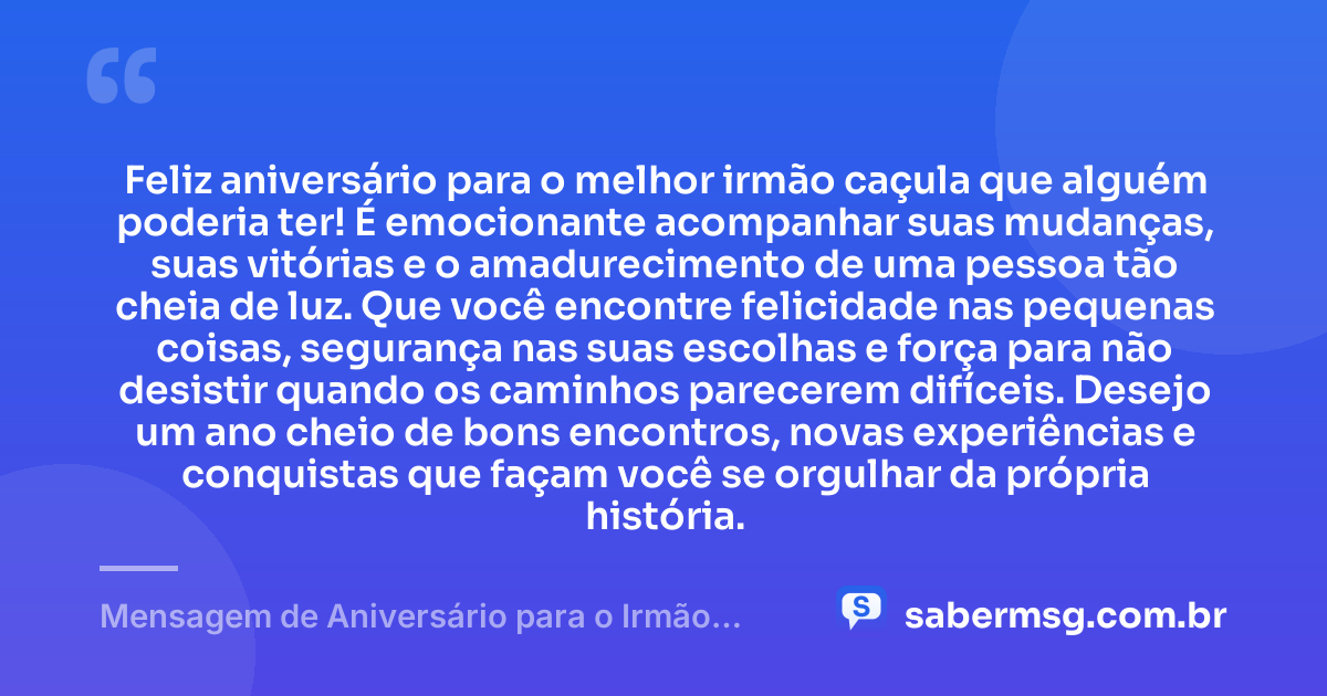 Feliz aniversário para o melhor irmão caçula que alguém poderia ter! É emocionante acompanhar suas mudanças, suas vitórias e o amadurecimento de uma pessoa tão cheia de luz. Que você encontre felicidade nas pequenas coisas, segurança nas suas escolhas e força para não desistir quando os caminhos parecerem difíceis. Desejo um ano cheio de bons encontros, novas experiências e conquistas que façam você se orgulhar da própria história. — Mensagem de Aniversário para o Irmão Caçula