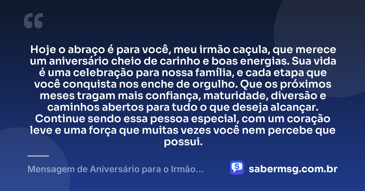 Hoje o abraço é para você, meu irmão caçula, que merece um aniversário cheio de carinho e boas energias. Sua vida é uma celebração para nossa família, e cada etapa que você conquista nos enche de orgulho. Que os próximos meses tragam mais confiança, maturidade, diversão e caminhos abertos para tudo o que deseja alcançar. Continue sendo essa pessoa especial, com um coração leve e uma força que muitas vezes você nem percebe que possui. — Mensagem de Aniversário para o Irmão Caçula