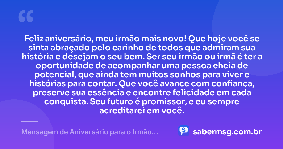 Feliz aniversário, meu irmão mais novo! Que hoje você se sinta abraçado pelo carinho de todos que admiram sua história e desejam o seu bem. Ser seu irmão ou irmã é ter a oportunidade de acompanhar uma pessoa cheia de potencial, que ainda tem muitos sonhos para viver e histórias para contar. Que você avance com confiança, preserve sua essência e encontre felicidade em cada conquista. Seu futuro é promissor, e eu sempre acreditarei em você. — Mensagem de Aniversário para o Irmão Caçula